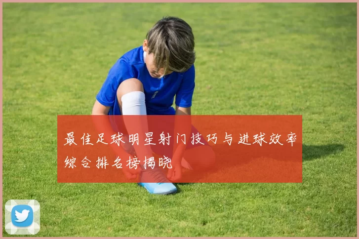 最佳足球明星射门技巧与进球效率综合排名榜揭晓