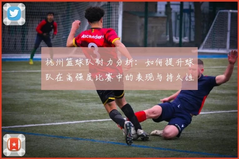 杭州篮球队耐力分析：如何提升球队在高强度比赛中的表现与持久性