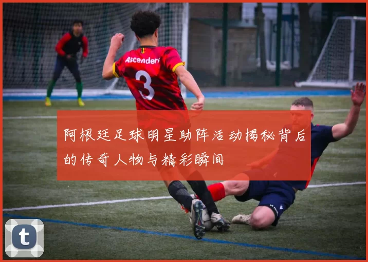 阿根廷足球明星助阵活动揭秘背后的传奇人物与精彩瞬间