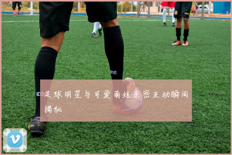 足球明星与可爱萌娃亲密互动瞬间揭秘