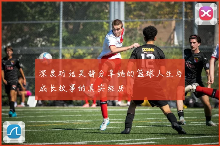 深度对话吴静分享她的篮球人生与成长故事的真实经历