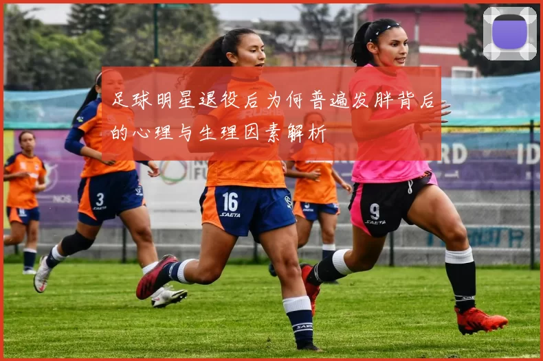 足球明星退役后为何普遍发胖背后的心理与生理因素解析