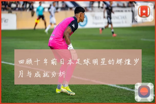回顾十年前日本足球明星的辉煌岁月与成就分析