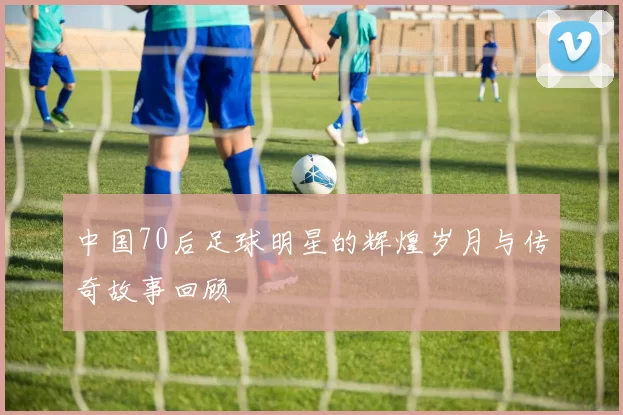 中国70后足球明星的辉煌岁月与传奇故事回顾