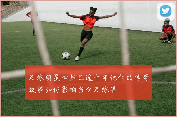 足球明星回归已逾十年他们的传奇故事如何影响当今足球界