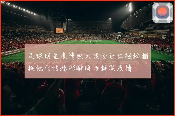 足球明星表情包大集合让你轻松捕捉他们的精彩瞬间与搞笑表情