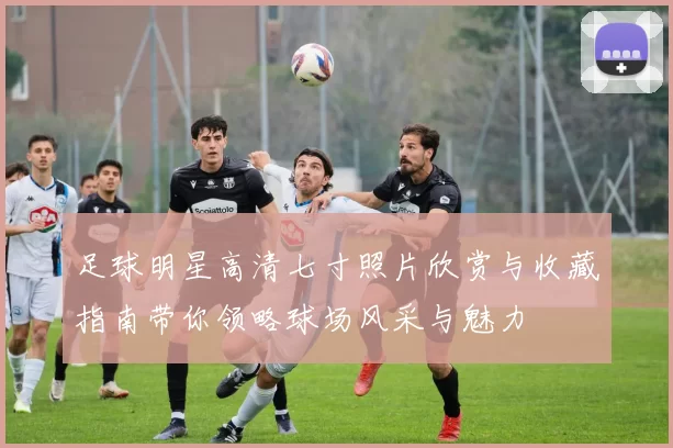 足球明星高清七寸照片欣赏与收藏指南带你领略球场风采与魅力