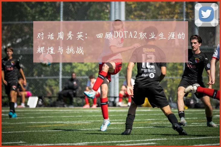 对话周秀英：回顾DOTA2职业生涯的辉煌与挑战