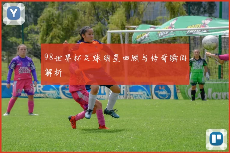98世界杯足球明星回顾与传奇瞬间解析