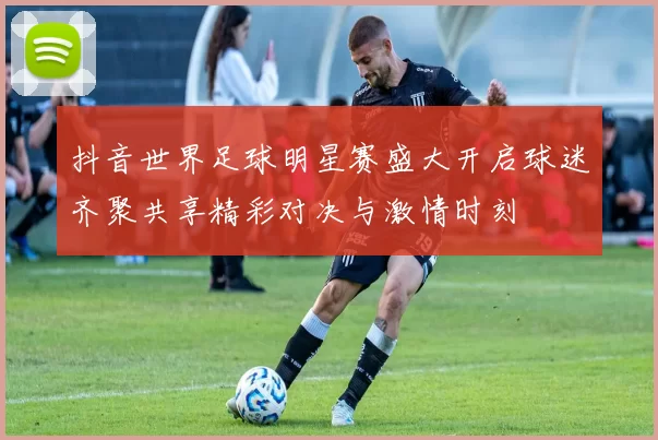 抖音世界足球明星赛盛大开启球迷齐聚共享精彩对决与激情时刻