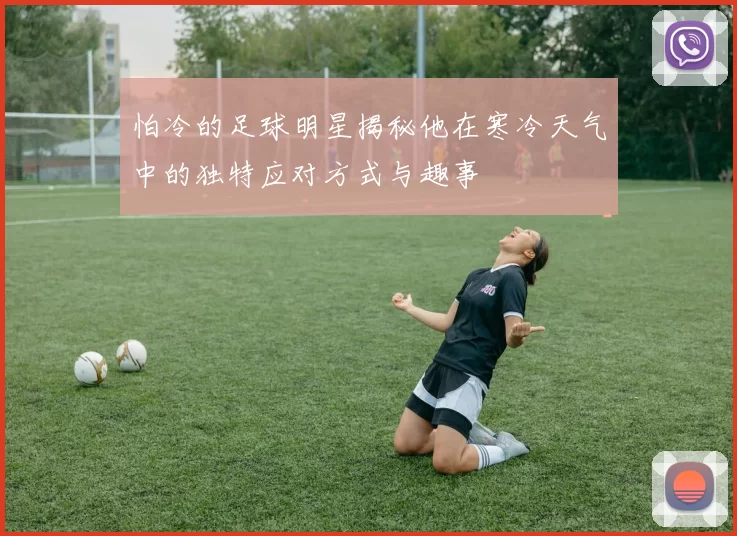 怕冷的足球明星揭秘他在寒冷天气中的独特应对方式与趣事