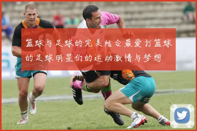篮球与足球的完美结合最爱打篮球的足球明星们的运动激情与梦想