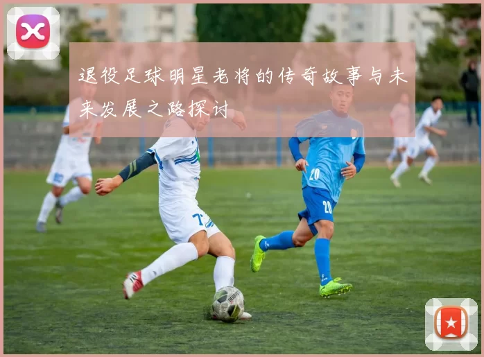退役足球明星老将的传奇故事与未来发展之路探讨