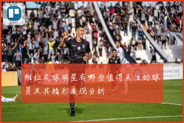 维拉足球明星有哪些值得关注的球员及其精彩表现分析