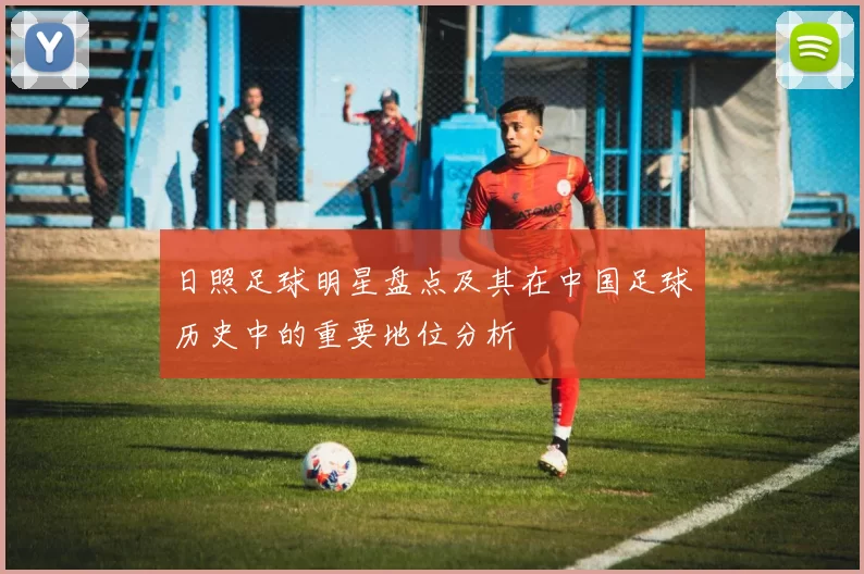 日照足球明星盘点及其在中国足球历史中的重要地位分析