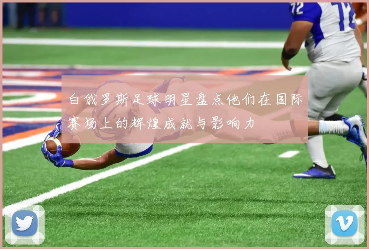白俄罗斯足球明星盘点他们在国际赛场上的辉煌成就与影响力