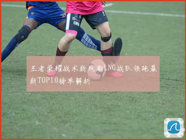 王者荣耀战术新风潮LNG战队领跑最新TOP10榜单解析