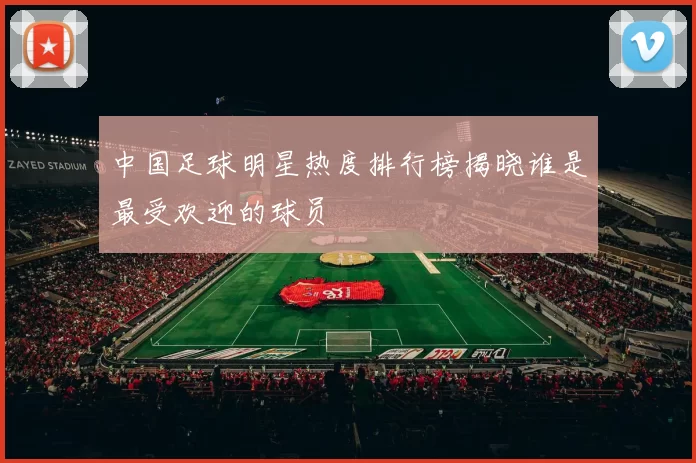 中国足球明星热度排行榜揭晓谁是最受欢迎的球员