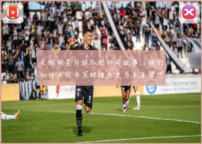 足球明星与球队的传奇故事：他们如何共同书写辉煌历史与未来梦想