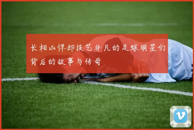 长相凶悍却技艺非凡的足球明星们背后的故事与传奇