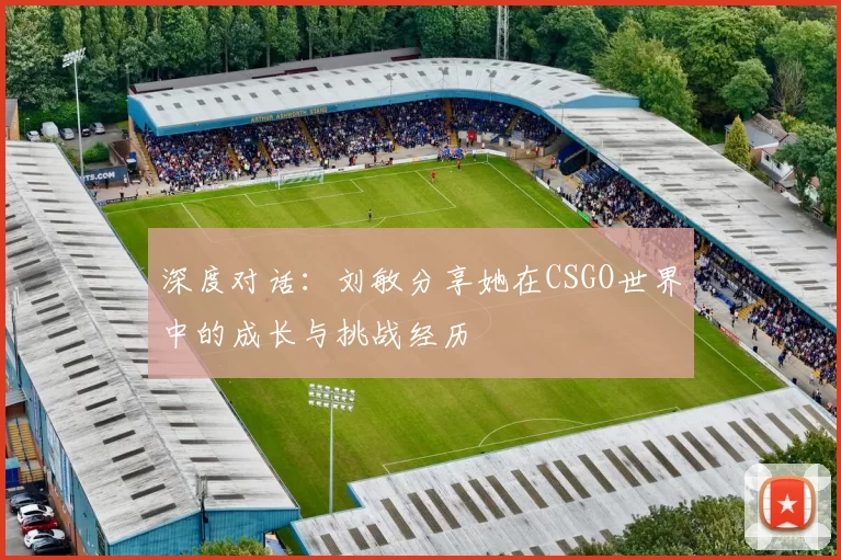 深度对话：刘敏分享她在CSGO世界中的成长与挑战经历