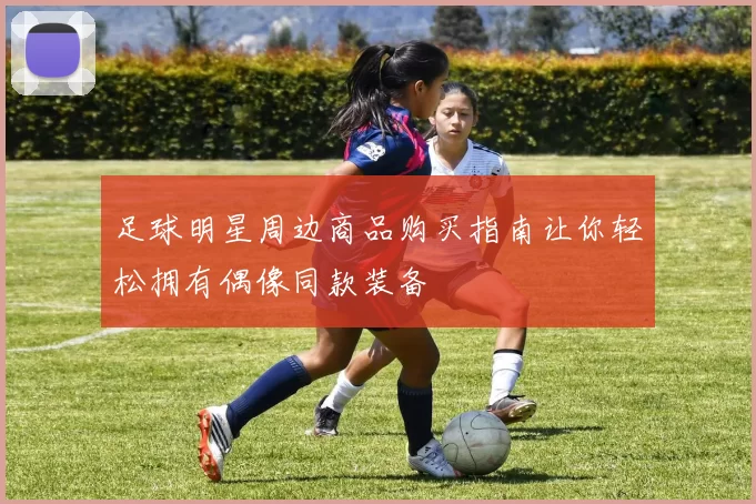 足球明星周边商品购买指南让你轻松拥有偶像同款装备