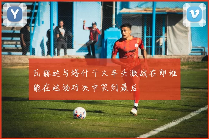瓦赫达与塔什干火车头激战在即谁能在这场对决中笑到最后
