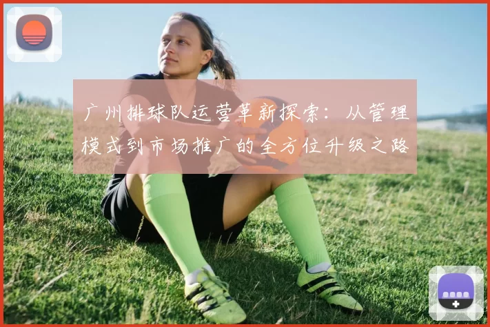 广州排球队运营革新探索：从管理模式到市场推广的全方位升级之路
