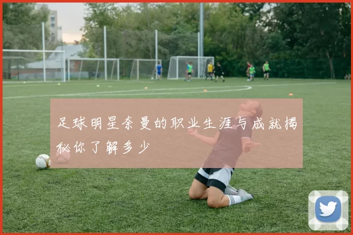 足球明星奈曼的职业生涯与成就揭秘你了解多少
