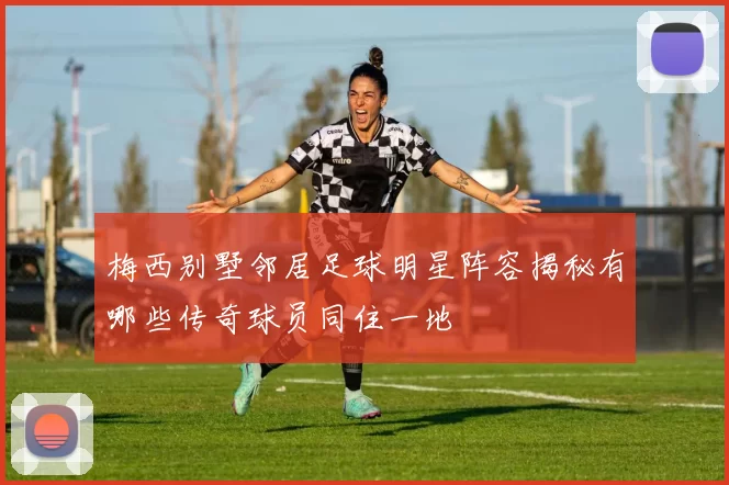 梅西别墅邻居足球明星阵容揭秘有哪些传奇球员同住一地