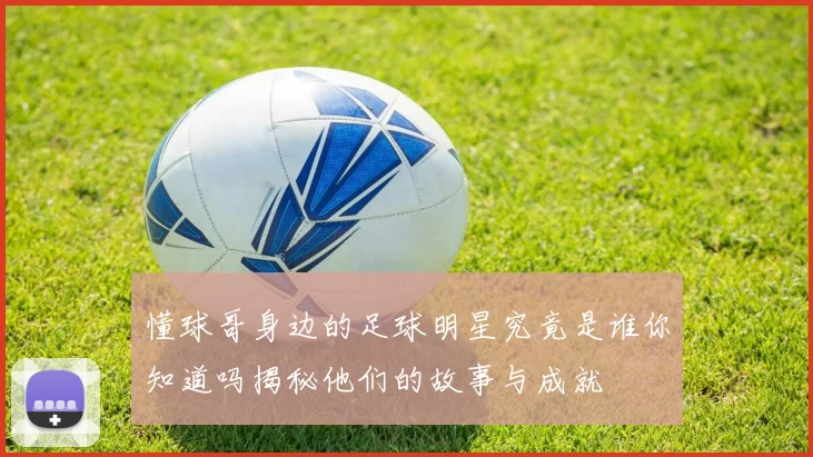 懂球哥身边的足球明星究竟是谁你知道吗揭秘他们的故事与成就