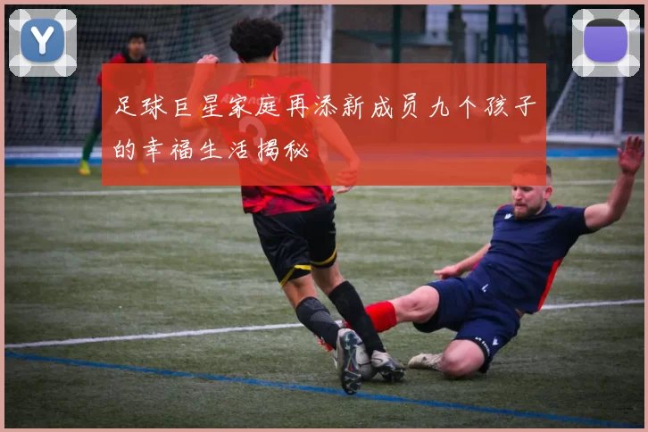 足球巨星家庭再添新成员九个孩子的幸福生活揭秘