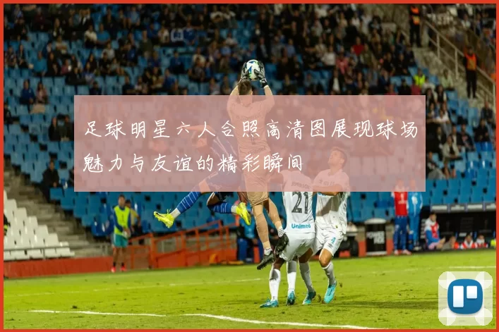 足球明星六人合照高清图展现球场魅力与友谊的精彩瞬间