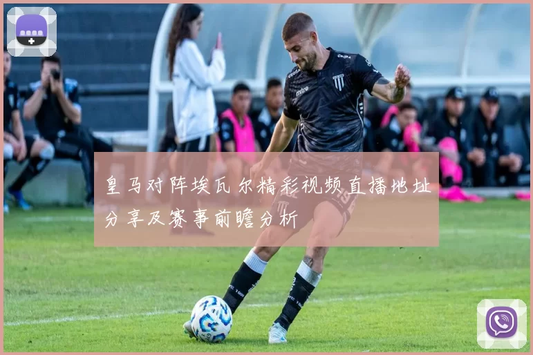 皇马对阵埃瓦尔精彩视频直播地址分享及赛事前瞻分析