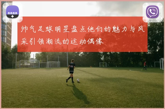 帅气足球明星盘点他们的魅力与风采引领潮流的运动偶像