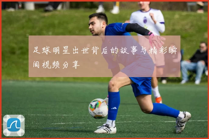 足球明星出世背后的故事与精彩瞬间视频分享