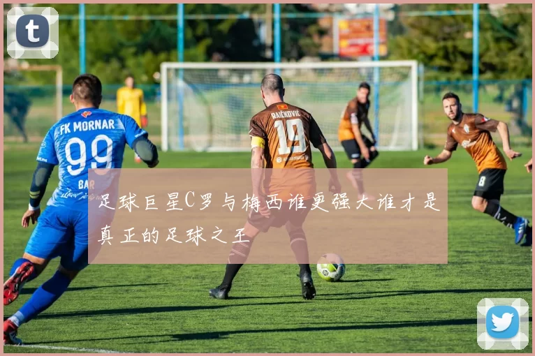 足球巨星C罗与梅西谁更强大谁才是真正的足球之王