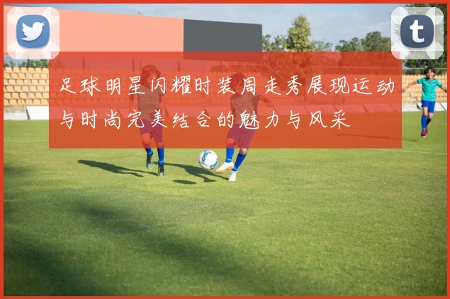 足球明星闪耀时装周走秀展现运动与时尚完美结合的魅力与风采