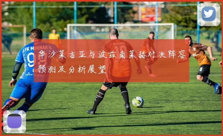 华沙莱吉亚与波兹南莱赫对决阵容预测及分析展望