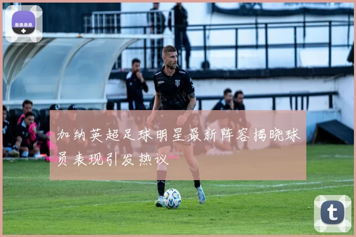加纳英超足球明星最新阵容揭晓球员表现引发热议