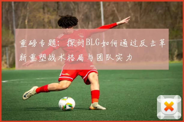 重磅专题：探讨BLG如何通过反击革新重塑战术格局与团队实力