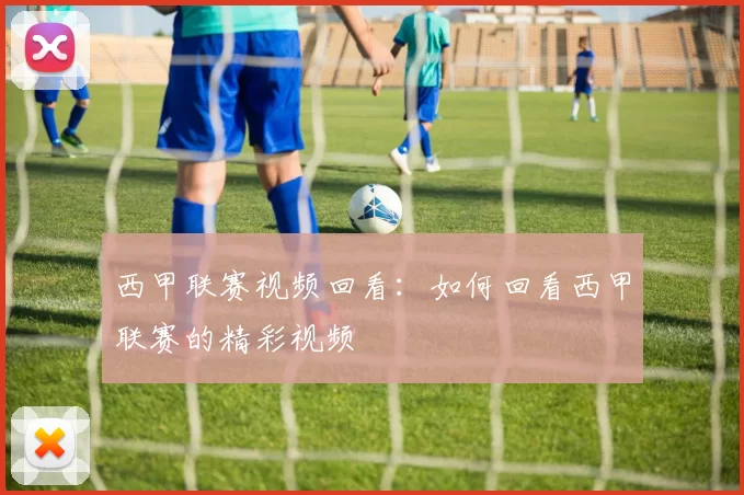 西甲联赛视频回看：如何回看西甲联赛的精彩视频