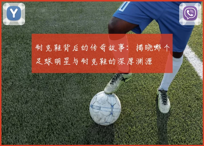 耐克鞋背后的传奇故事：揭晓哪个足球明星与耐克鞋的深厚渊源