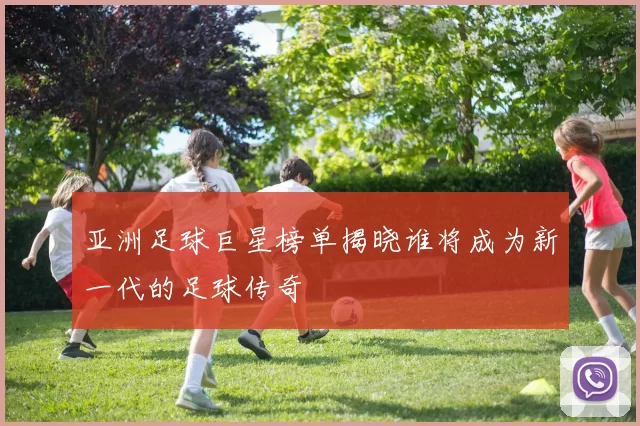 亚洲足球巨星榜单揭晓谁将成为新一代的足球传奇