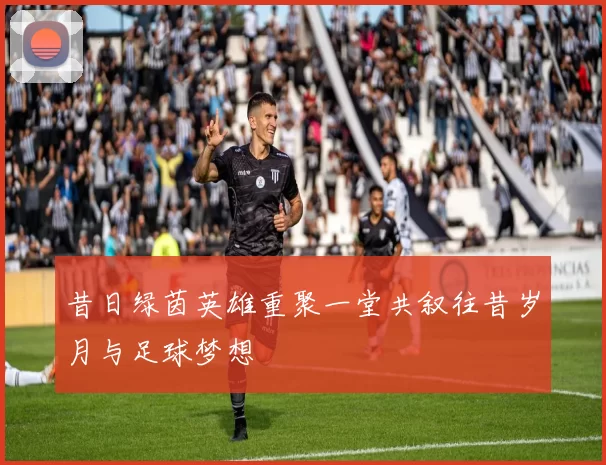 昔日绿茵英雄重聚一堂共叙往昔岁月与足球梦想