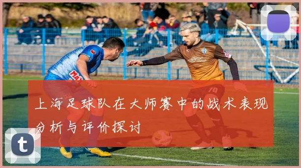 上海足球队在大师赛中的战术表现分析与评价探讨