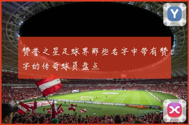 赞誉之星足球界那些名字中带有赞字的传奇球员盘点