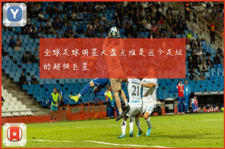 全球足球明星大盘点谁是当今足坛的超级巨星
