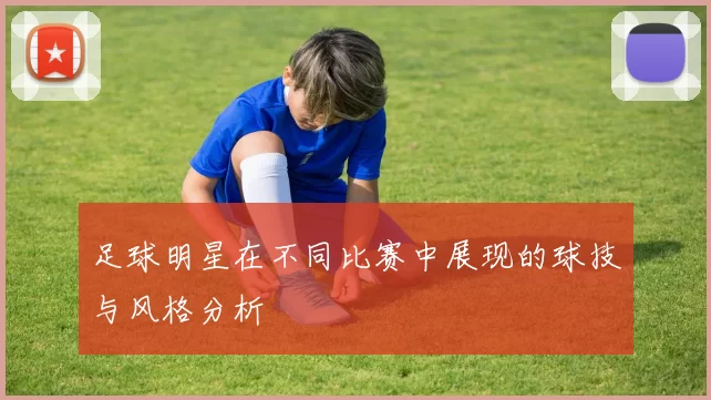 足球明星在不同比赛中展现的球技与风格分析