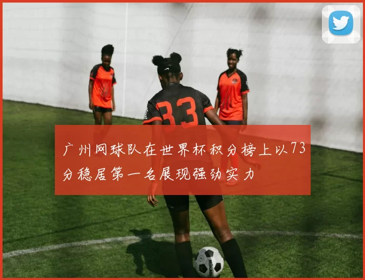 广州网球队在世界杯积分榜上以73分稳居第一名展现强劲实力